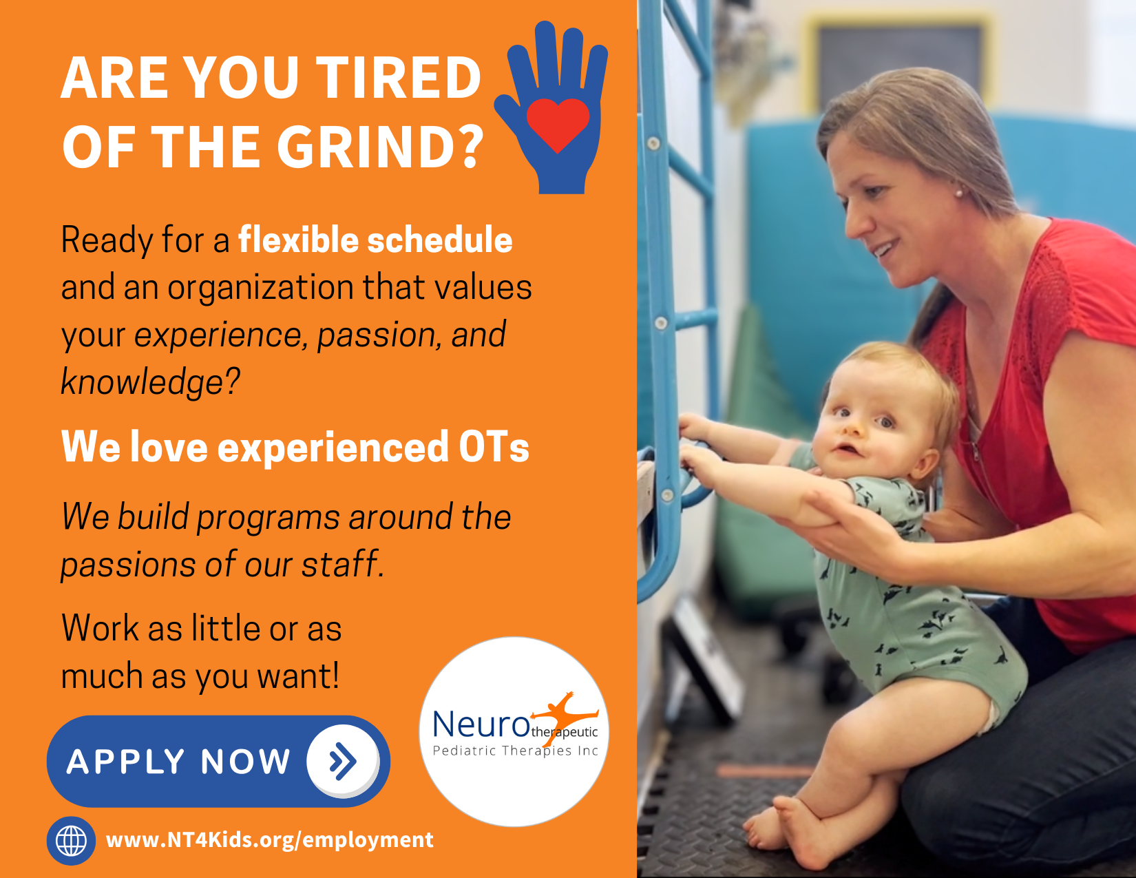 OT Openings Postcard 2 Photo: One of our OTs holding onto a baby latching onto a ladder as both are smiling. Text: Are you tired of the grind? Ready for a flexible schedule and an organization that values your experience, passion, and knowledge? We love experienced OTs. We build programs around the passions of our staff. Work as little or as much as you want! Apply now. www.NT4Kids.org/employment. There is the Neuro logo.